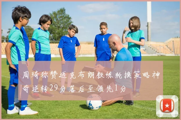 周琦称赞迈克布朗教练轮换策略神奇逆转29分落后至领先1分