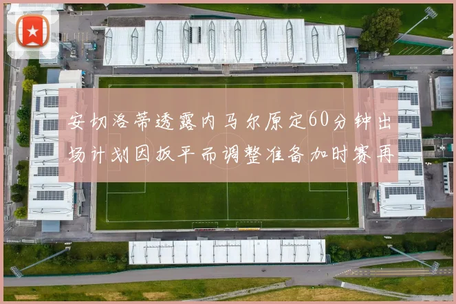 安切洛蒂透露内马尔原定60分钟出场计划因扳平而调整准备加时赛再换上他