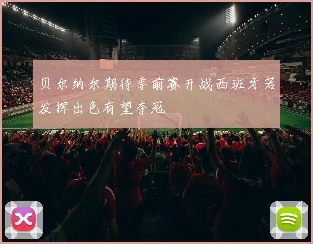 贝尔纳尔期待季前赛开战西班牙若发挥出色有望夺冠