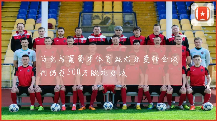 马竞与葡萄牙体育就尤尔曼转会谈判仍存500万欧元分歧
