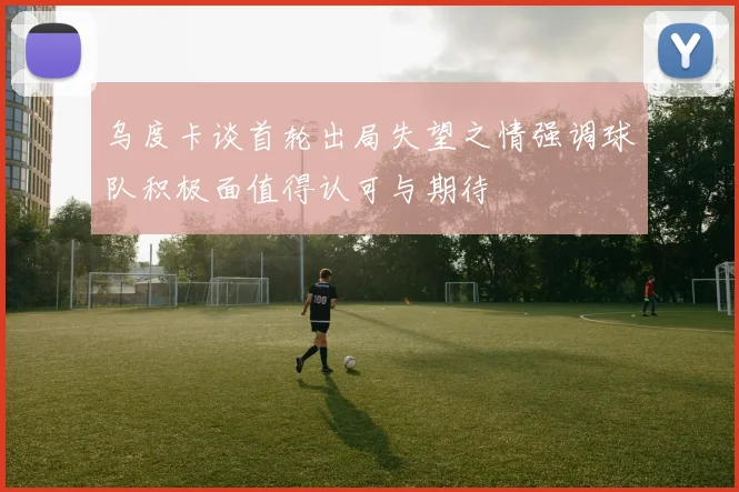 乌度卡谈首轮出局失望之情强调球队积极面值得认可与期待