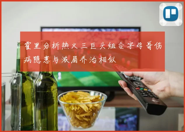 霍里分析热火三巨头组合字母哥伤病隐患与浓眉乔治相似