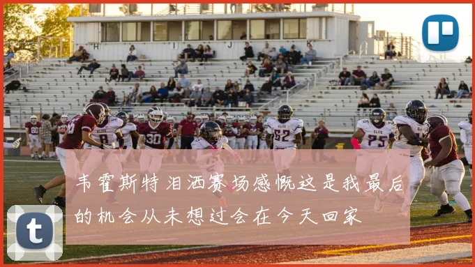 韦霍斯特泪洒赛场感慨这是我最后的机会从未想过会在今天回家
