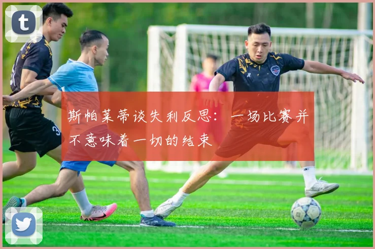 斯帕莱蒂谈失利反思：一场比赛并不意味着一切的结束