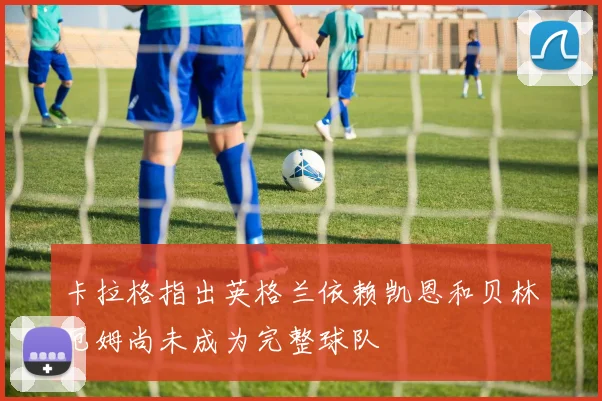 卡拉格指出英格兰依赖凯恩和贝林厄姆尚未成为完整球队