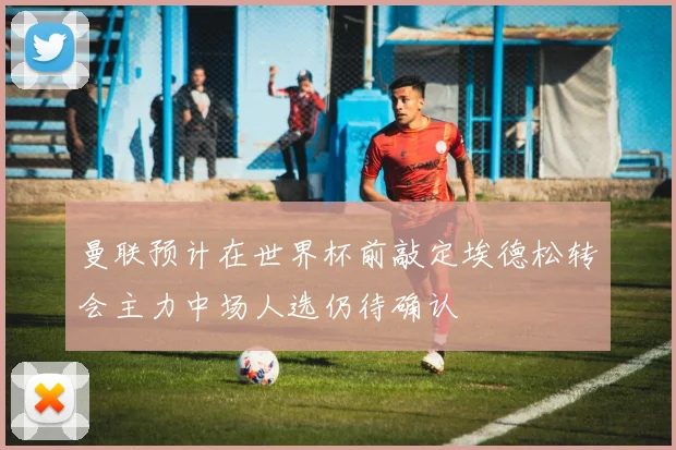 曼联预计在世界杯前敲定埃德松转会主力中场人选仍待确认