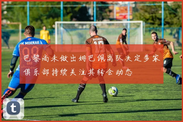 巴黎尚未做出姆巴佩离队决定多家俱乐部持续关注其转会动态