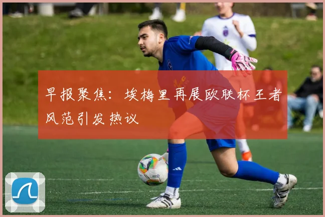 早报聚焦：埃梅里再展欧联杯王者风范引发热议