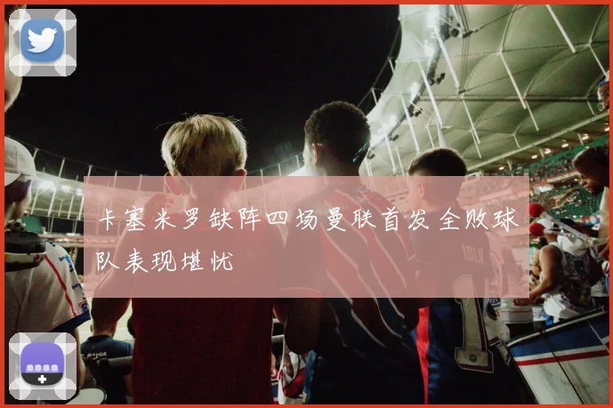 卡塞米罗缺阵四场曼联首发全败球队表现堪忧