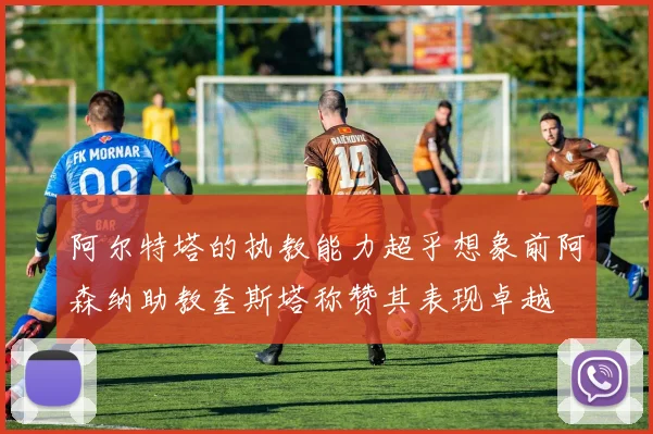 阿尔特塔的执教能力超乎想象前阿森纳助教奎斯塔称赞其表现卓越