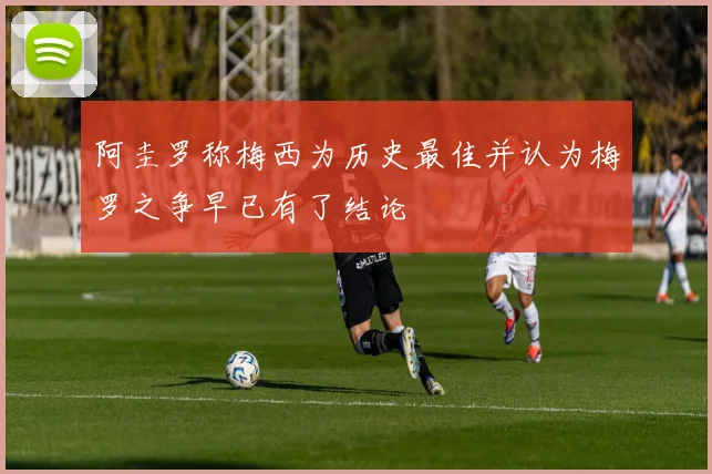 阿圭罗称梅西为历史最佳并认为梅罗之争早已有了结论