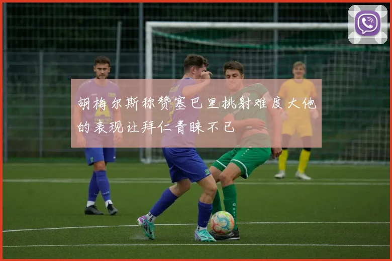 胡梅尔斯称赞塞巴里挑射难度大他的表现让拜仁青睐不已
