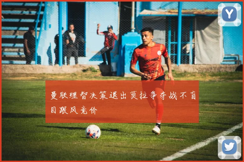 曼联理智决策退出莫拉争夺战不盲目跟风竞价