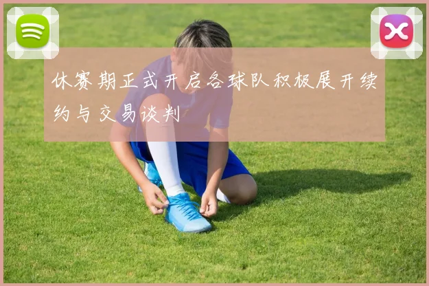 休赛期正式开启各球队积极展开续约与交易谈判