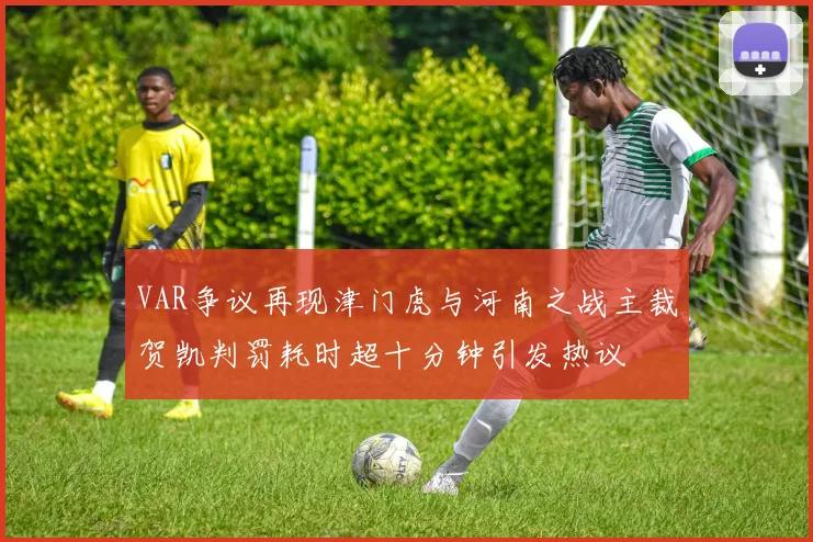 VAR争议再现津门虎与河南之战主裁贺凯判罚耗时超十分钟引发热议
