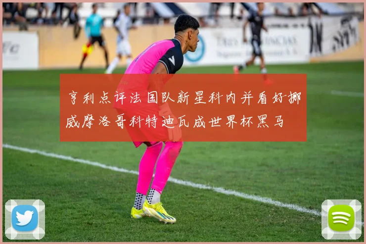 亨利点评法国队新星科内并看好挪威摩洛哥科特迪瓦成世界杯黑马