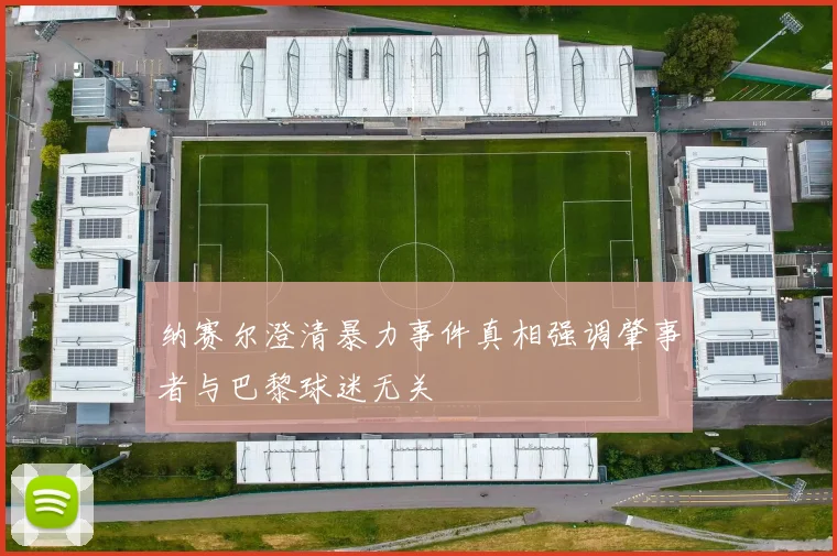 纳赛尔澄清暴力事件真相强调肇事者与巴黎球迷无关