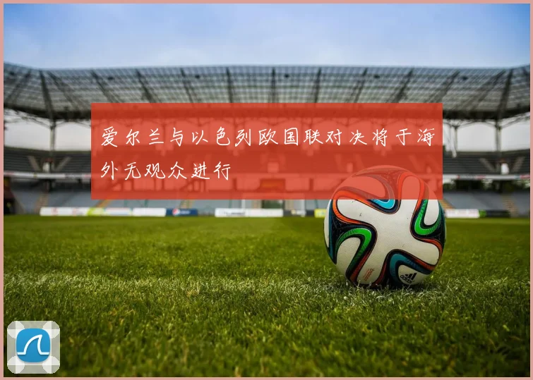 爱尔兰与以色列欧国联对决将于海外无观众进行