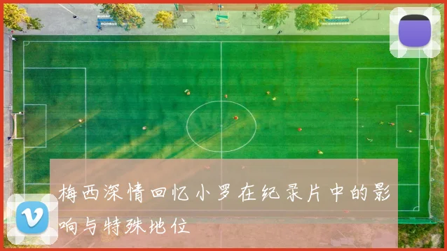 梅西深情回忆小罗在纪录片中的影响与特殊地位