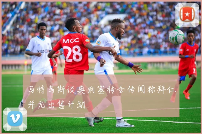 马特乌斯谈奥利塞转会传闻称拜仁并无出售计划