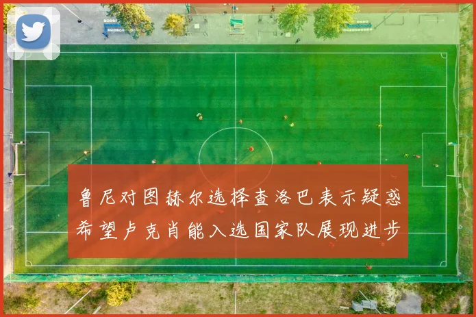 鲁尼对图赫尔选择查洛巴表示疑惑希望卢克肖能入选国家队展现进步